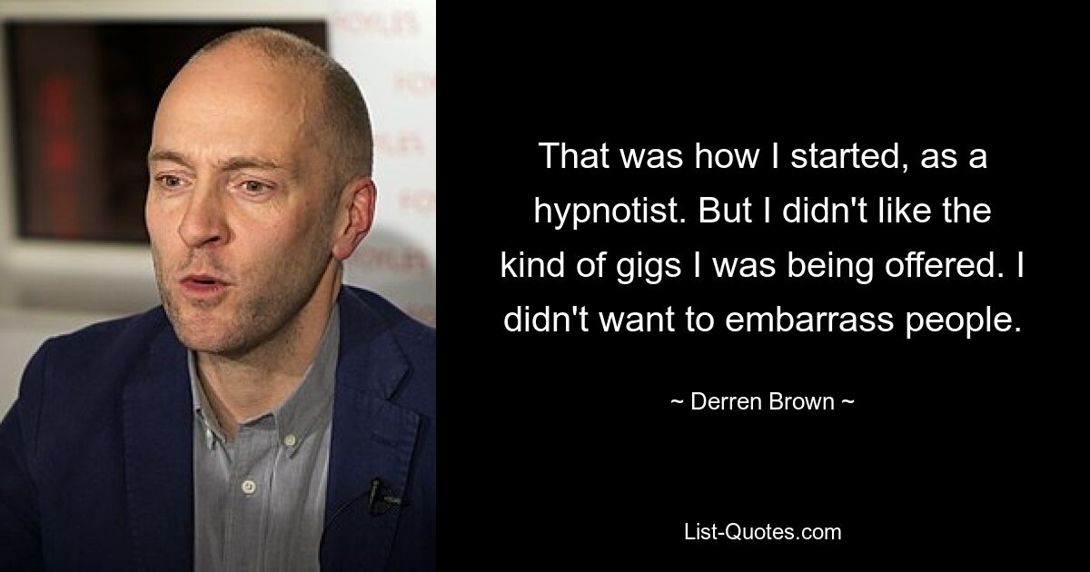 That was how I started, as a hypnotist. But I didn't like the kind of gigs I was being offered. I didn't want to embarrass people. — © Derren Brown