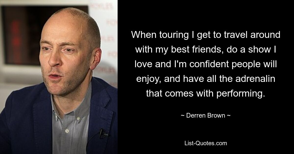 When touring I get to travel around with my best friends, do a show I love and I'm confident people will enjoy, and have all the adrenalin that comes with performing. — © Derren Brown