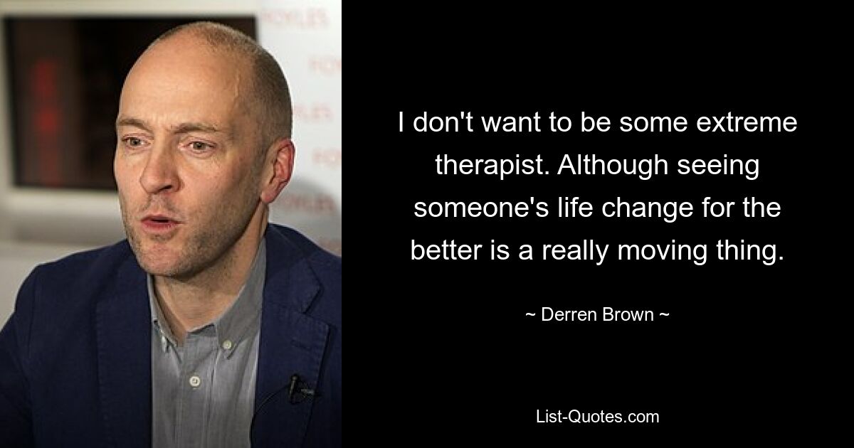 I don't want to be some extreme therapist. Although seeing someone's life change for the better is a really moving thing. — © Derren Brown