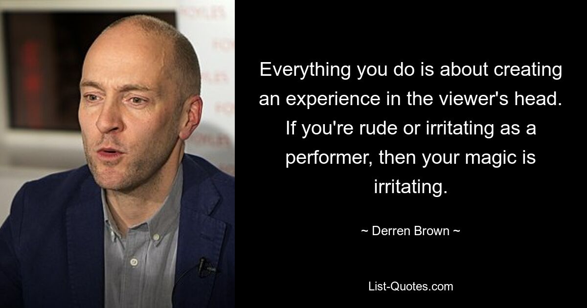 Everything you do is about creating an experience in the viewer's head. If you're rude or irritating as a performer, then your magic is irritating. — © Derren Brown