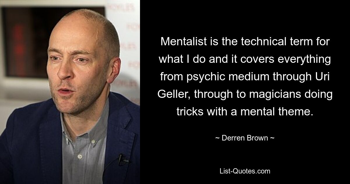 Mentalist is the technical term for what I do and it covers everything from psychic medium through Uri Geller, through to magicians doing tricks with a mental theme. — © Derren Brown