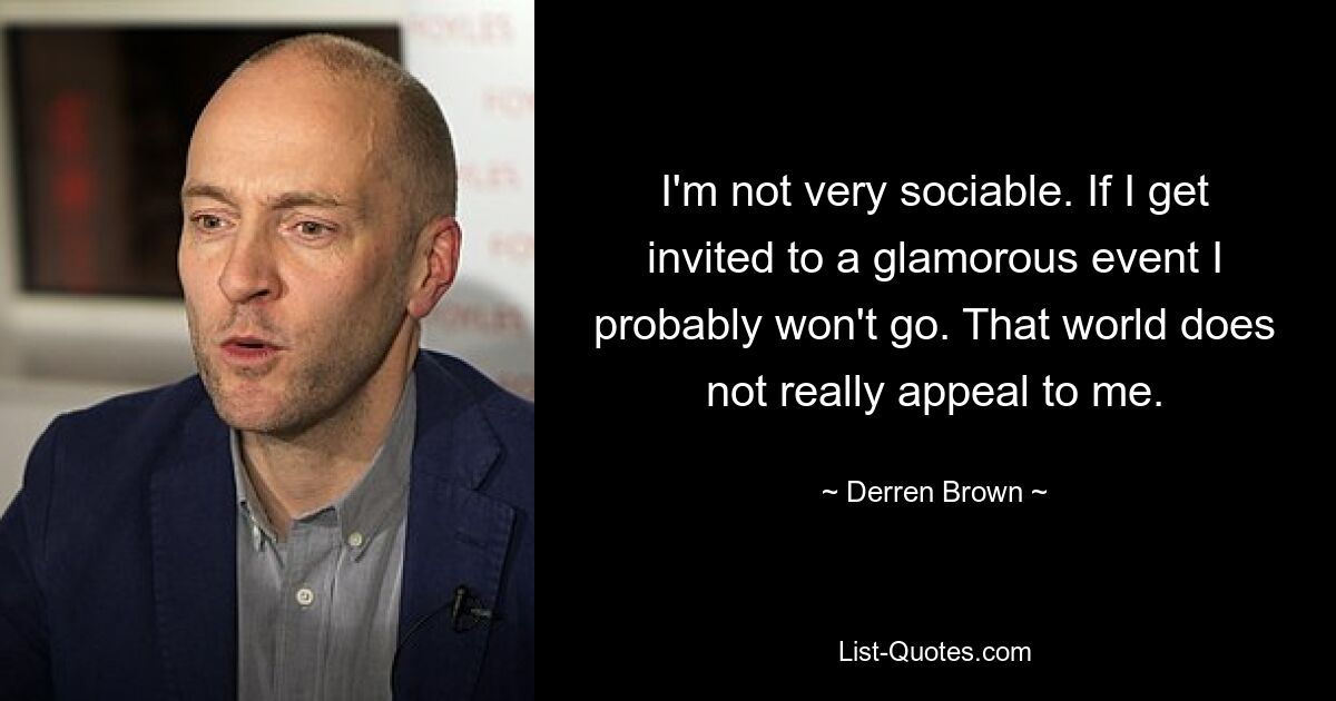 I'm not very sociable. If I get invited to a glamorous event I probably won't go. That world does not really appeal to me. — © Derren Brown