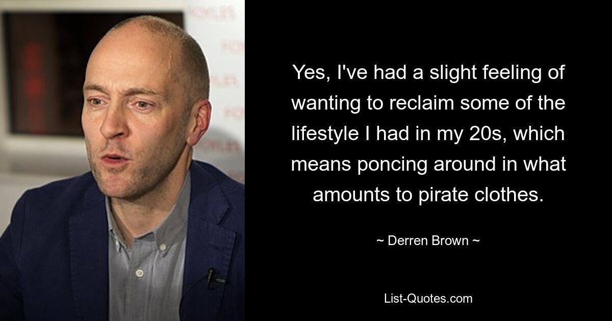 Yes, I've had a slight feeling of wanting to reclaim some of the lifestyle I had in my 20s, which means poncing around in what amounts to pirate clothes. — © Derren Brown