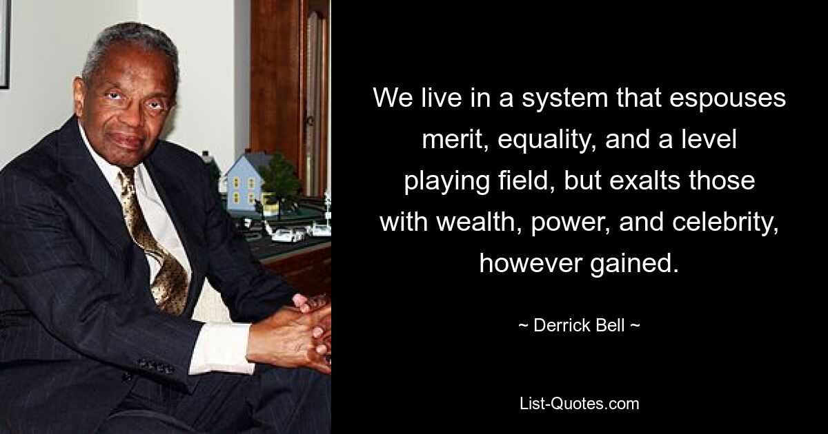 We live in a system that espouses merit, equality, and a level playing field, but exalts those with wealth, power, and celebrity, however gained. — © Derrick Bell