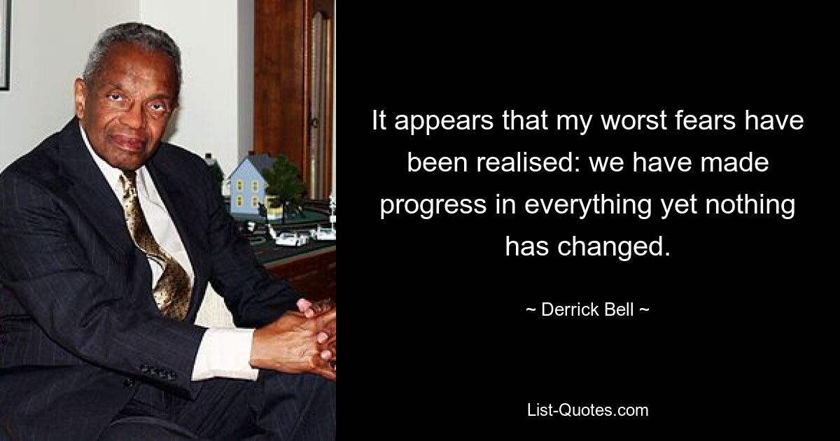 It appears that my worst fears have been realised: we have made progress in everything yet nothing has changed. — © Derrick Bell