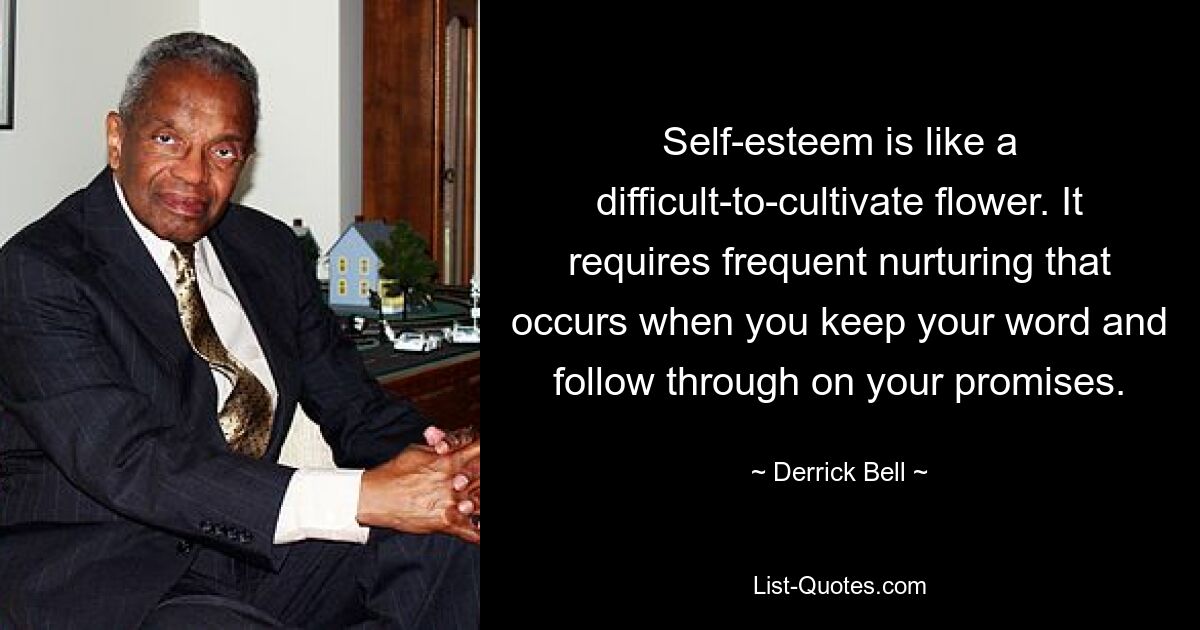 Self-esteem is like a difficult-to-cultivate flower. It requires frequent nurturing that occurs when you keep your word and follow through on your promises. — © Derrick Bell