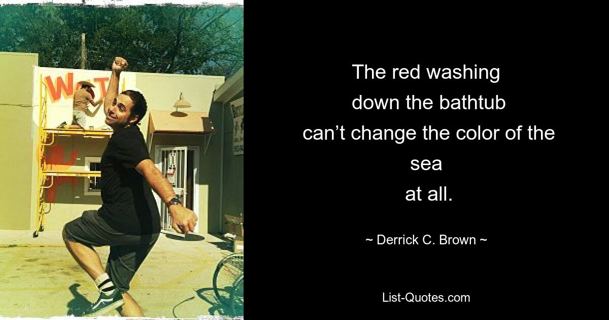 The red washing
 down the bathtub
 can’t change the color of the sea
 at all. — © Derrick C. Brown