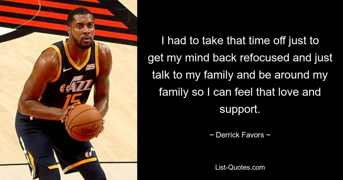 I had to take that time off just to get my mind back refocused and just talk to my family and be around my family so I can feel that love and support. — © Derrick Favors