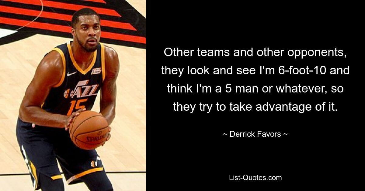 Other teams and other opponents, they look and see I'm 6-foot-10 and think I'm a 5 man or whatever, so they try to take advantage of it. — © Derrick Favors