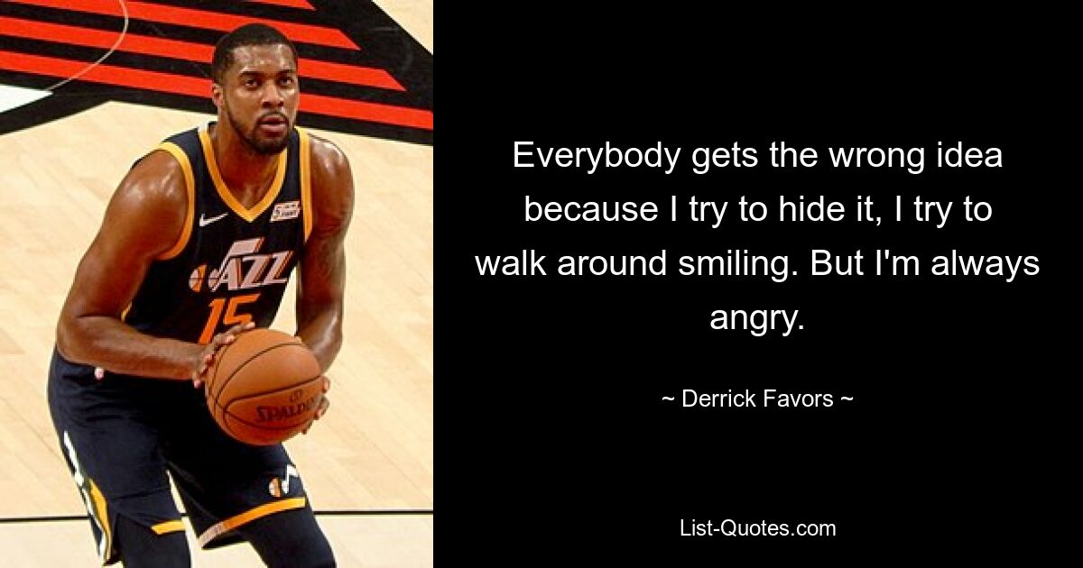 Everybody gets the wrong idea because I try to hide it, I try to walk around smiling. But I'm always angry. — © Derrick Favors