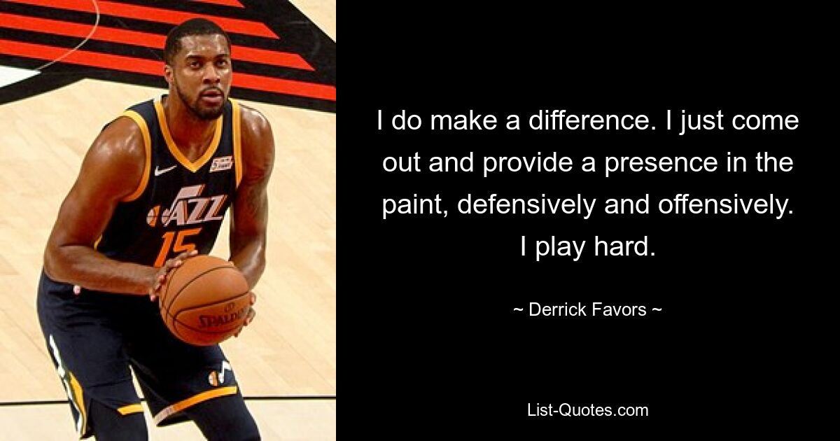 I do make a difference. I just come out and provide a presence in the paint, defensively and offensively. I play hard. — © Derrick Favors