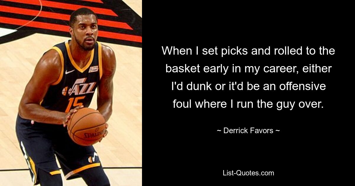 When I set picks and rolled to the basket early in my career, either I'd dunk or it'd be an offensive foul where I run the guy over. — © Derrick Favors