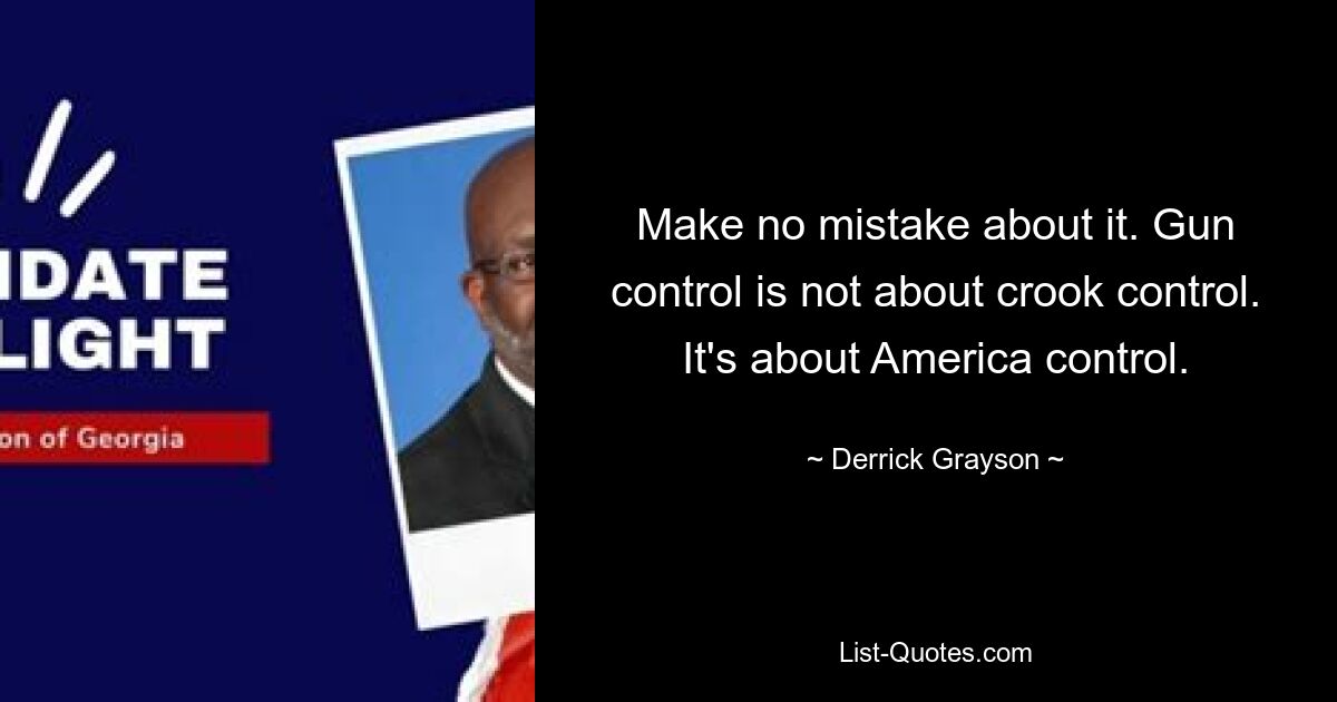 Make no mistake about it. Gun control is not about crook control. It's about America control. — © Derrick Grayson