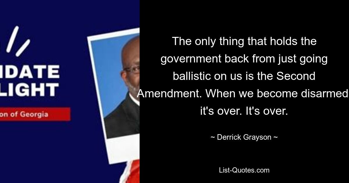 The only thing that holds the government back from just going ballistic on us is the Second Amendment. When we become disarmed, it's over. It's over. — © Derrick Grayson