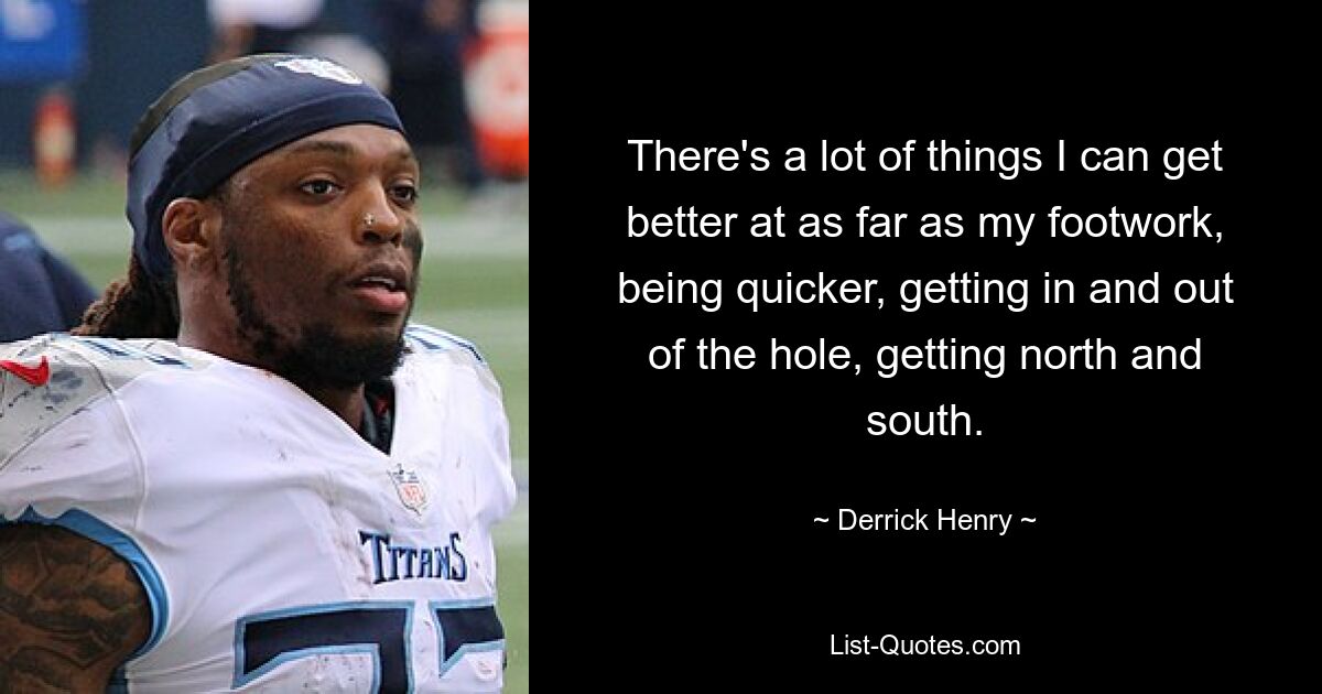 There's a lot of things I can get better at as far as my footwork, being quicker, getting in and out of the hole, getting north and south. — © Derrick Henry