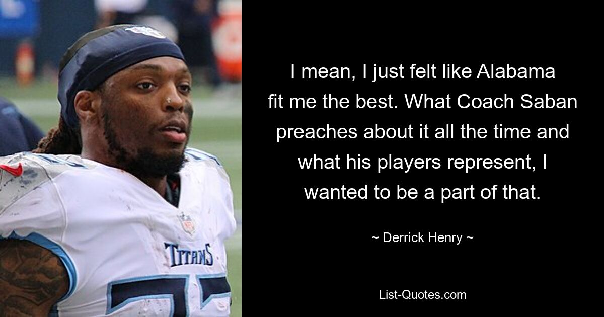 I mean, I just felt like Alabama fit me the best. What Coach Saban preaches about it all the time and what his players represent, I wanted to be a part of that. — © Derrick Henry