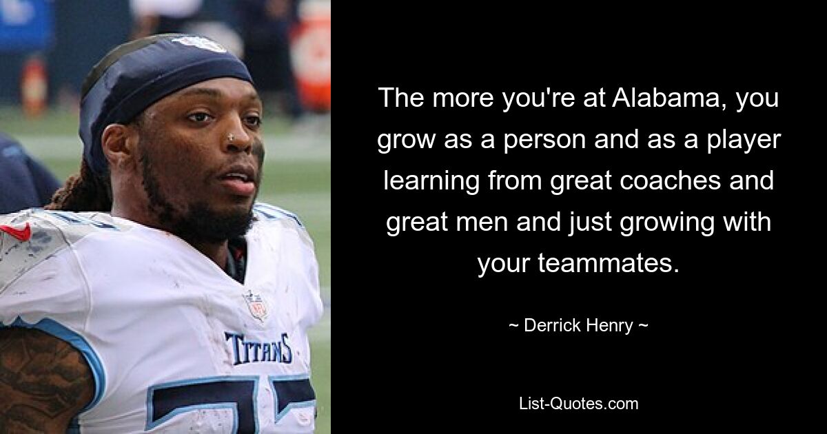 The more you're at Alabama, you grow as a person and as a player learning from great coaches and great men and just growing with your teammates. — © Derrick Henry