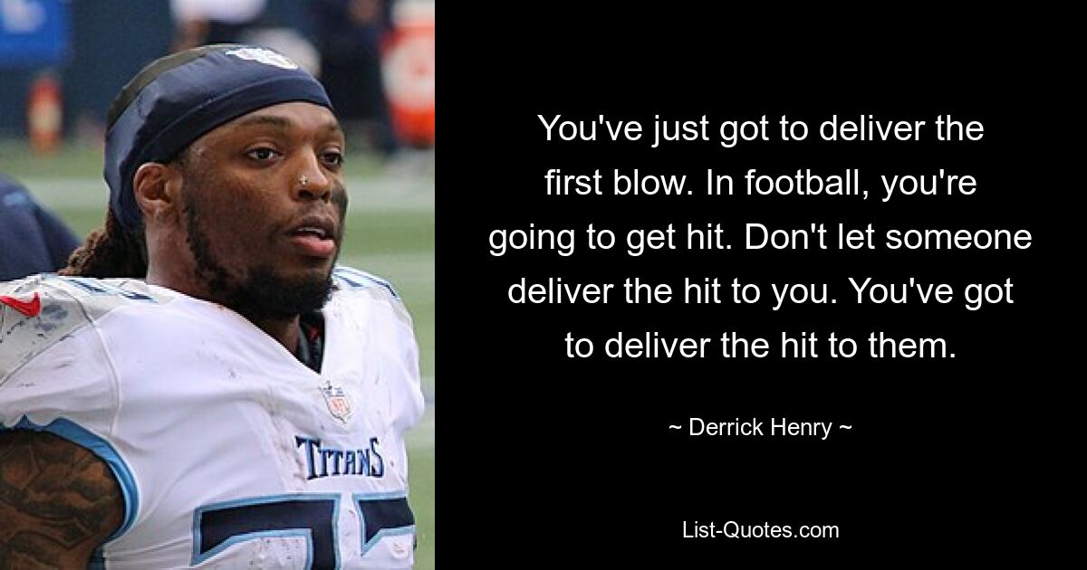 You've just got to deliver the first blow. In football, you're going to get hit. Don't let someone deliver the hit to you. You've got to deliver the hit to them. — © Derrick Henry