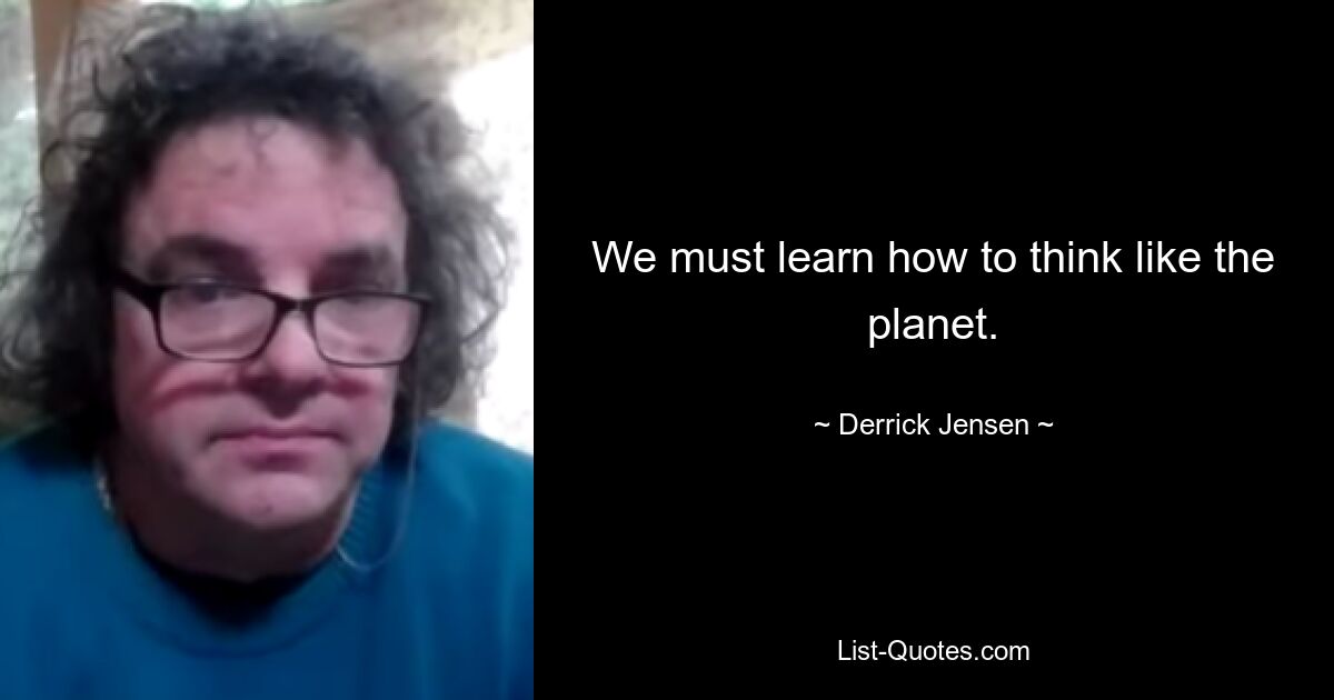 We must learn how to think like the planet. — © Derrick Jensen