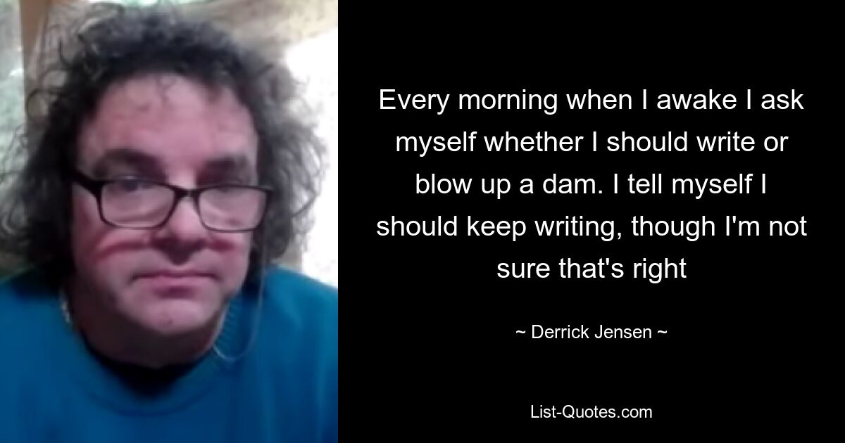 Every morning when I awake I ask myself whether I should write or blow up a dam. I tell myself I should keep writing, though I'm not sure that's right — © Derrick Jensen