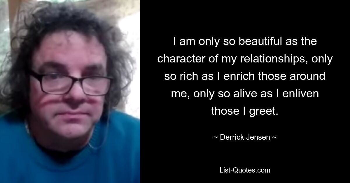 I am only so beautiful as the character of my relationships, only so rich as I enrich those around me, only so alive as I enliven those I greet. — © Derrick Jensen