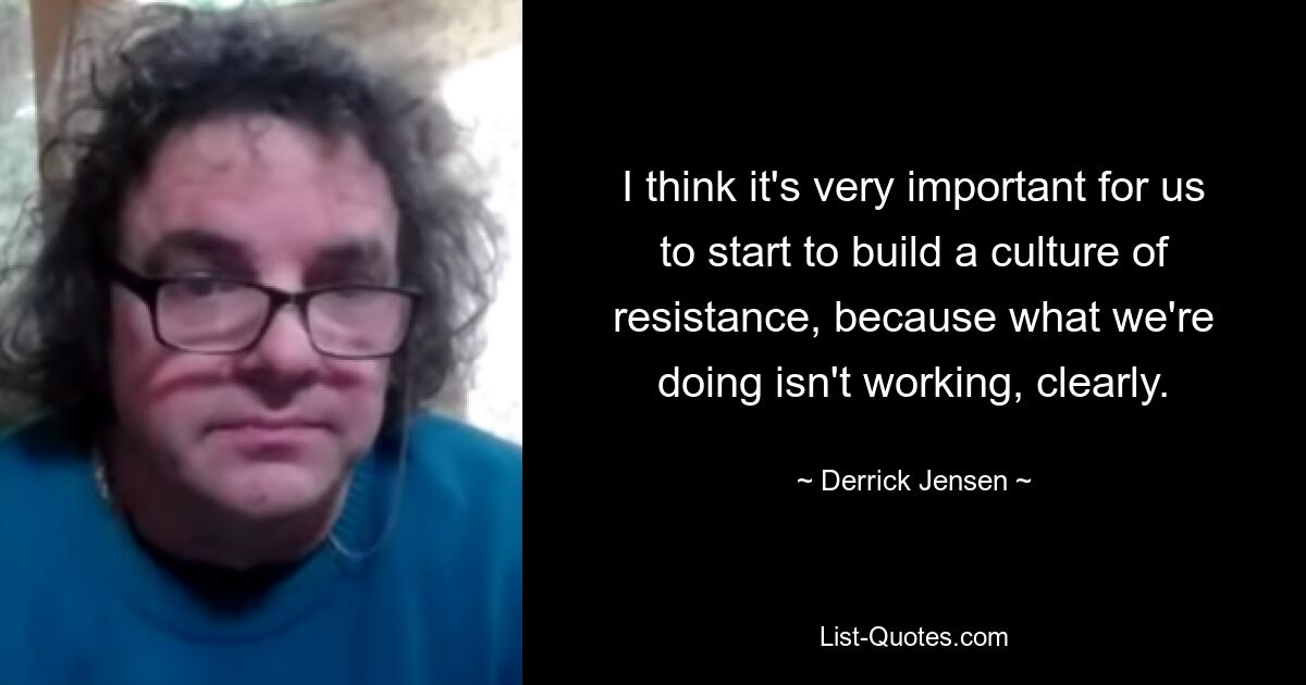 I think it's very important for us to start to build a culture of resistance, because what we're doing isn't working, clearly. — © Derrick Jensen