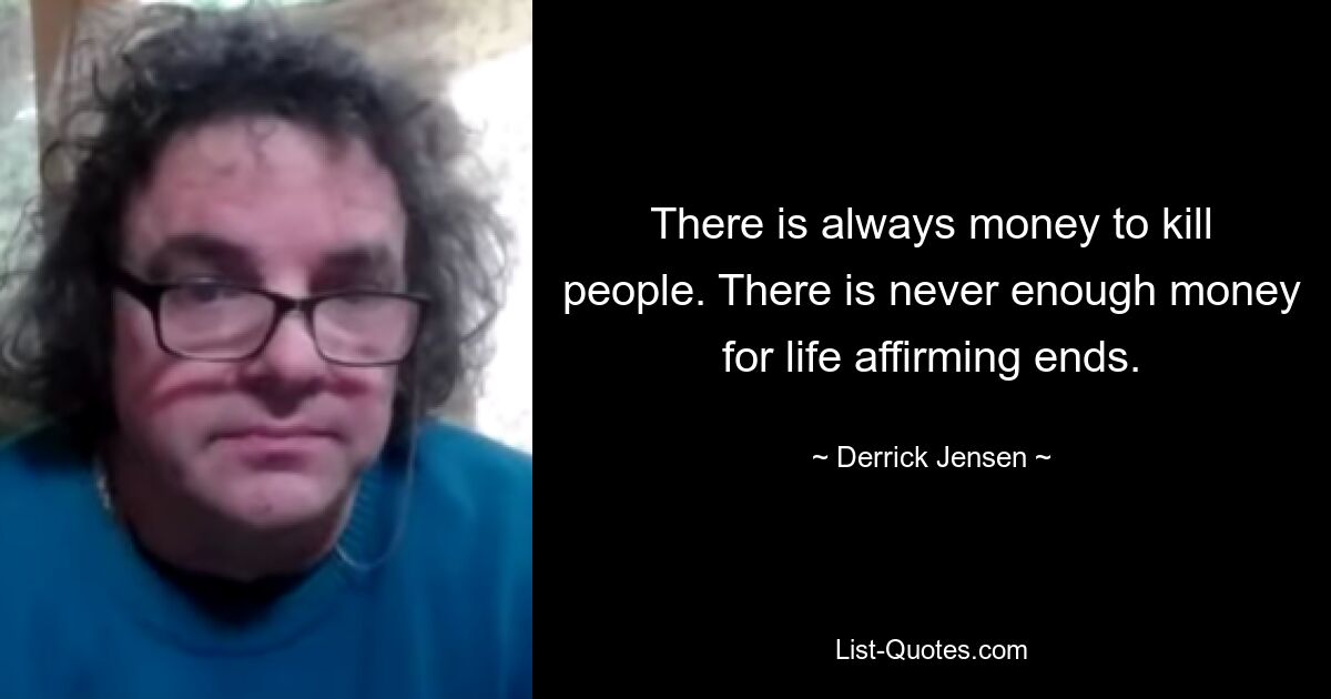 There is always money to kill people. There is never enough money for life affirming ends. — © Derrick Jensen