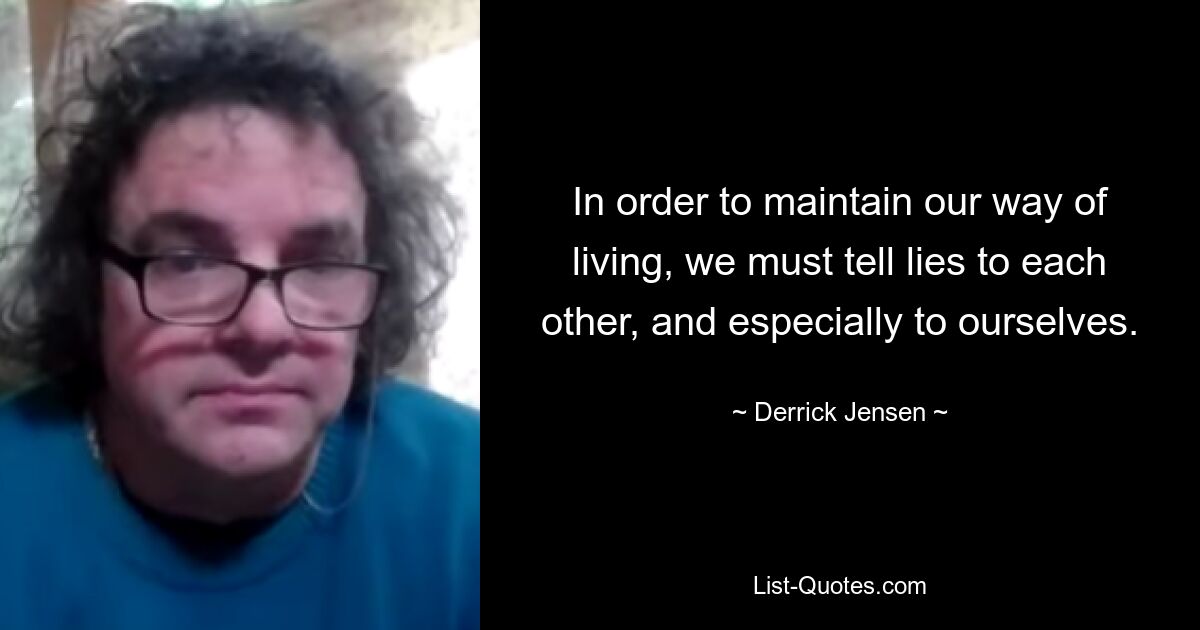 In order to maintain our way of living, we must tell lies to each other, and especially to ourselves. — © Derrick Jensen