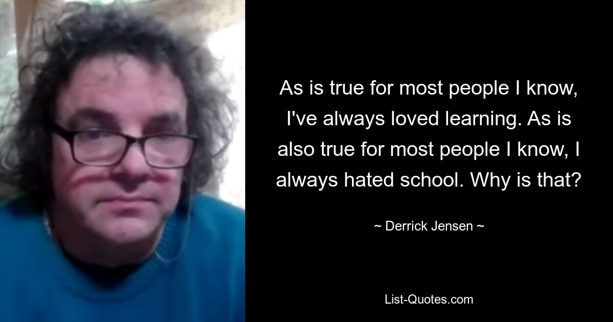 As is true for most people I know, I've always loved learning. As is also true for most people I know, I always hated school. Why is that? — © Derrick Jensen