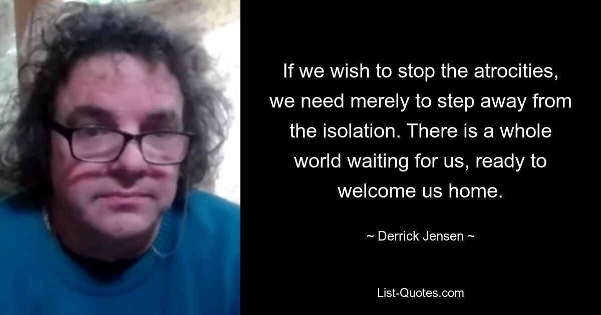 If we wish to stop the atrocities, we need merely to step away from the isolation. There is a whole world waiting for us, ready to welcome us home. — © Derrick Jensen