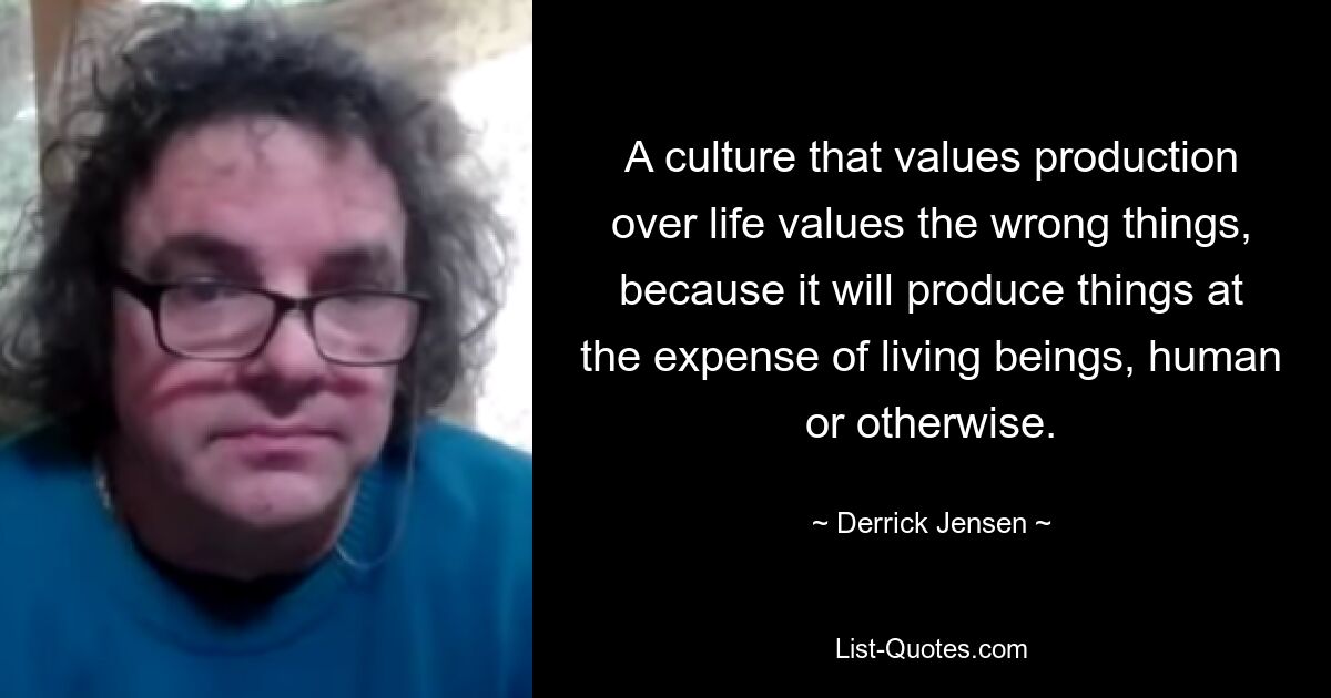 A culture that values production over life values the wrong things, because it will produce things at the expense of living beings, human or otherwise. — © Derrick Jensen