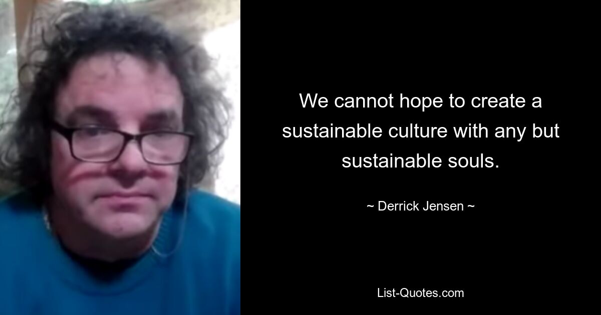 We cannot hope to create a sustainable culture with any but sustainable souls. — © Derrick Jensen