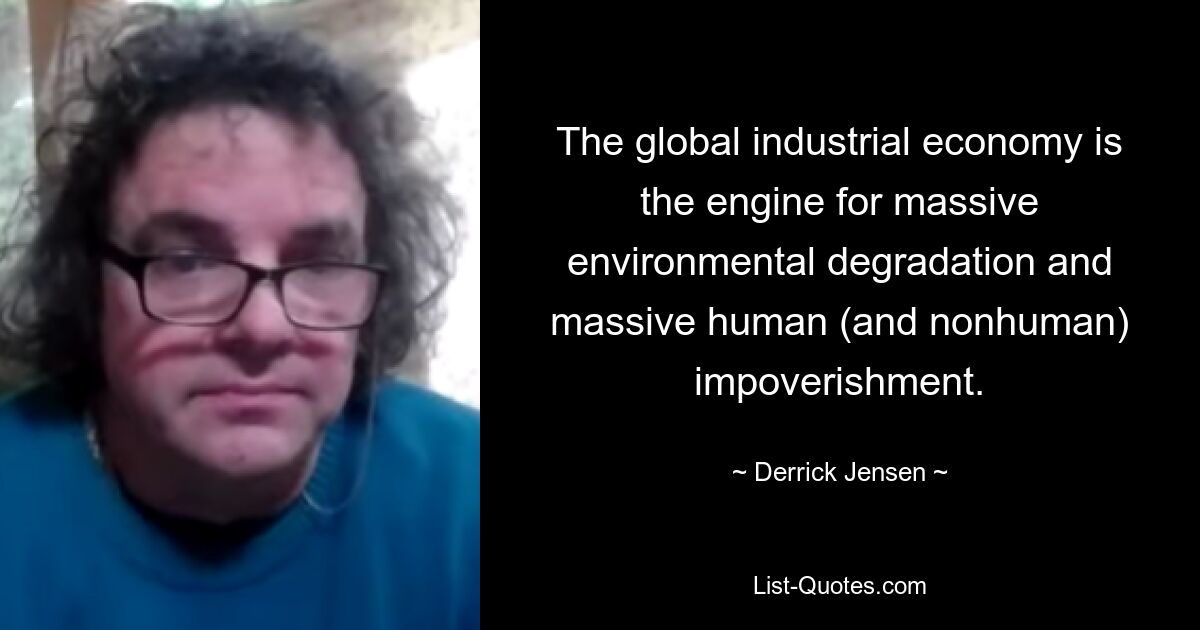 The global industrial economy is the engine for massive environmental degradation and massive human (and nonhuman) impoverishment. — © Derrick Jensen