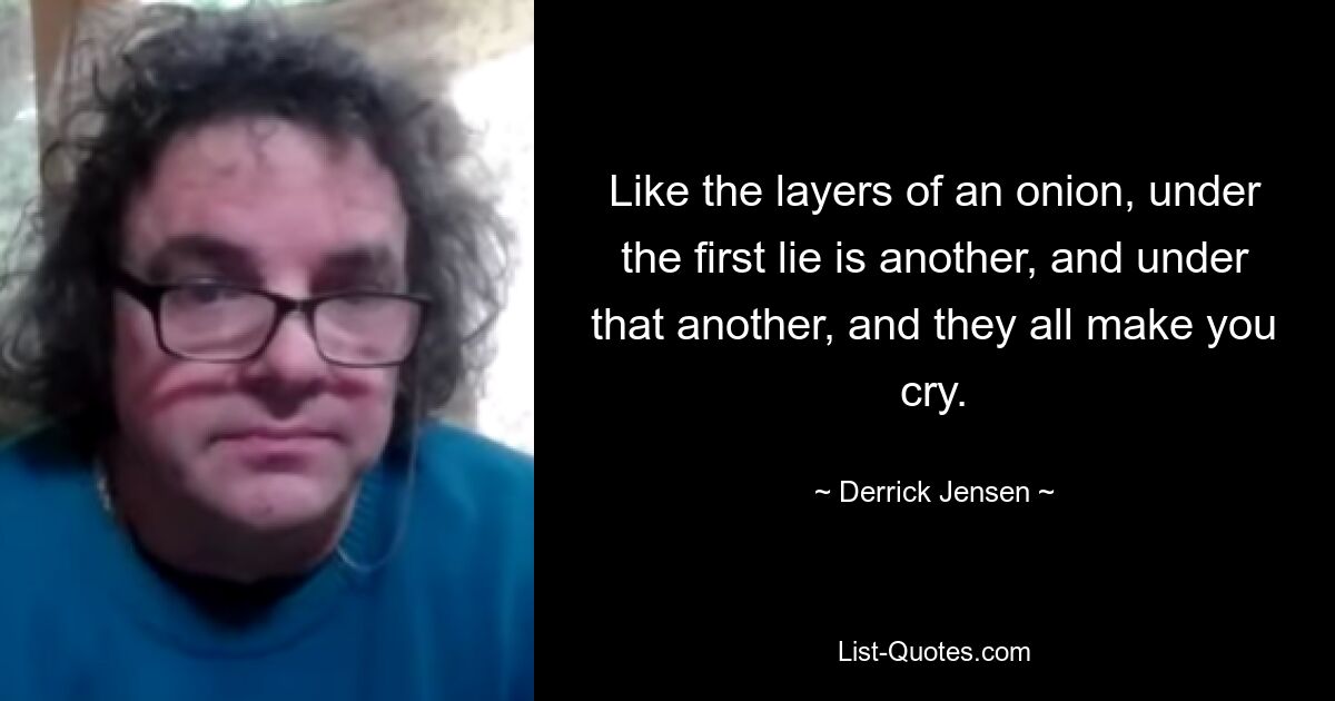 Like the layers of an onion, under the first lie is another, and under that another, and they all make you cry. — © Derrick Jensen