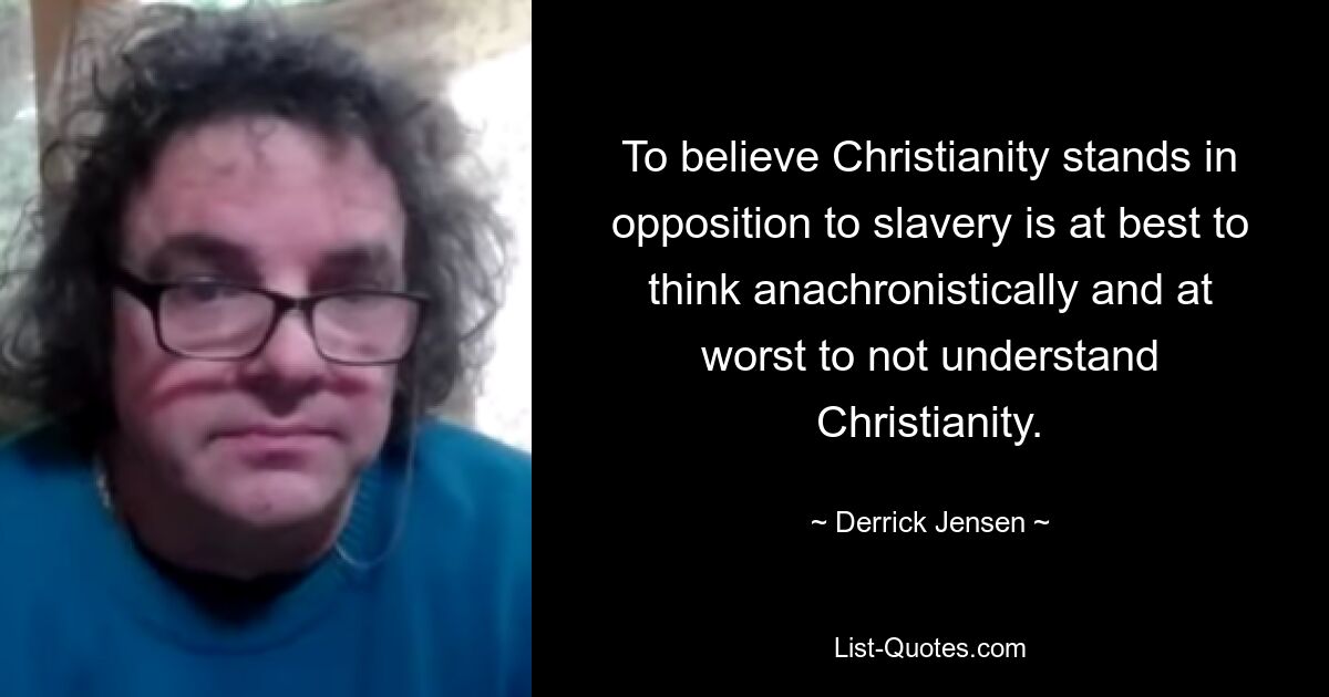 To believe Christianity stands in opposition to slavery is at best to think anachronistically and at worst to not understand Christianity. — © Derrick Jensen