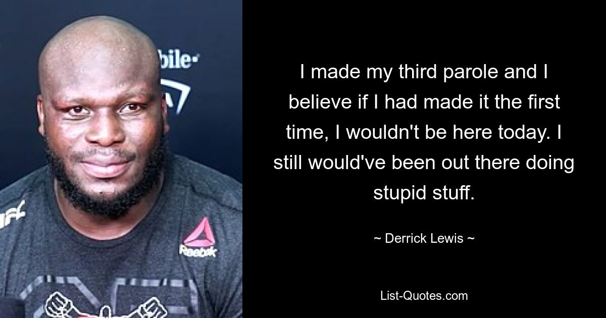 I made my third parole and I believe if I had made it the first time, I wouldn't be here today. I still would've been out there doing stupid stuff. — © Derrick Lewis