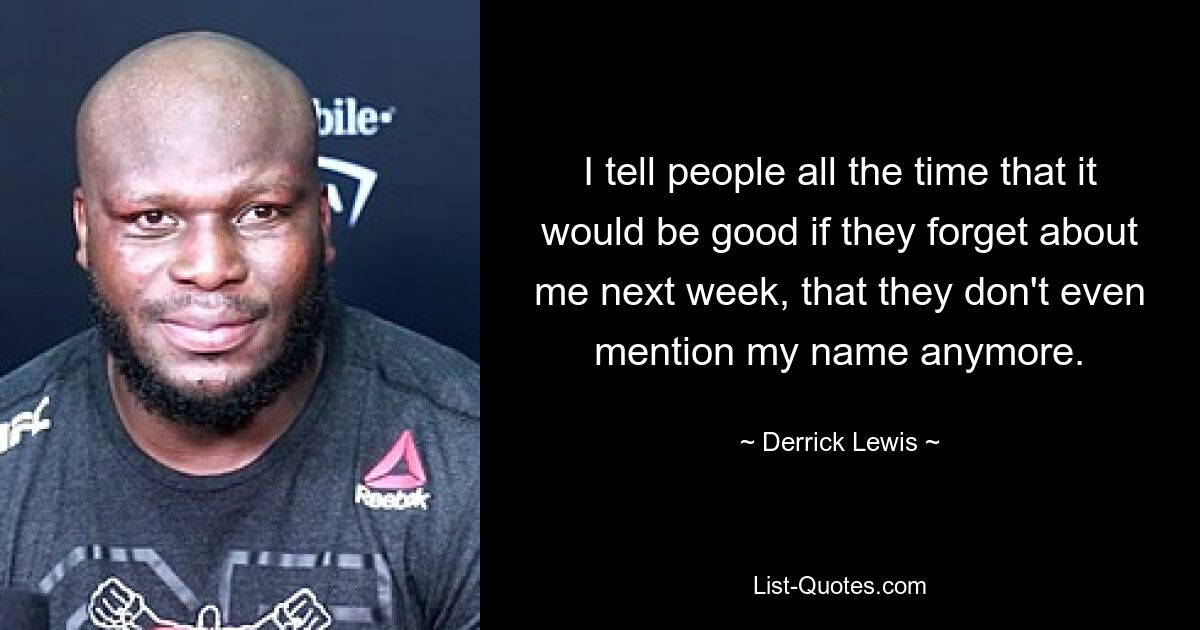 I tell people all the time that it would be good if they forget about me next week, that they don't even mention my name anymore. — © Derrick Lewis