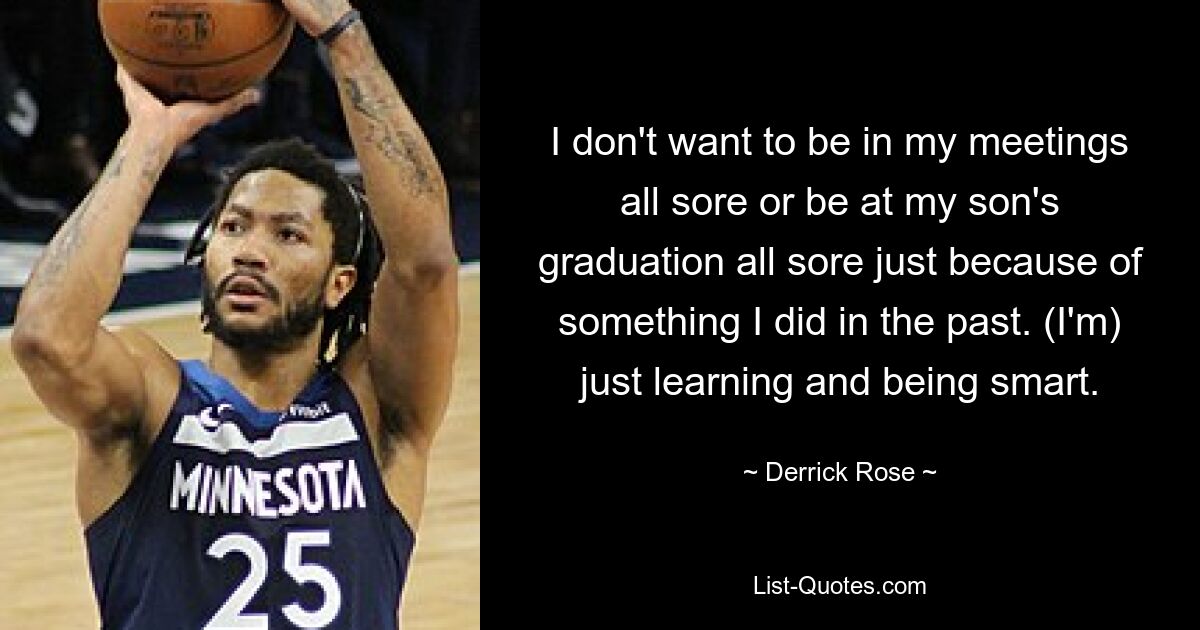 I don't want to be in my meetings all sore or be at my son's graduation all sore just because of something I did in the past. (I'm) just learning and being smart. — © Derrick Rose