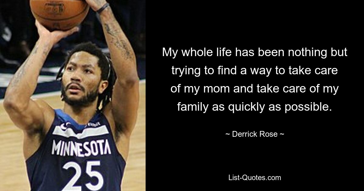 My whole life has been nothing but trying to find a way to take care of my mom and take care of my family as quickly as possible. — © Derrick Rose