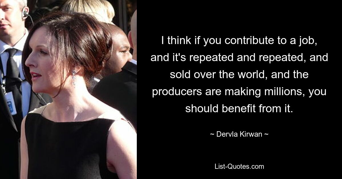 I think if you contribute to a job, and it's repeated and repeated, and sold over the world, and the producers are making millions, you should benefit from it. — © Dervla Kirwan