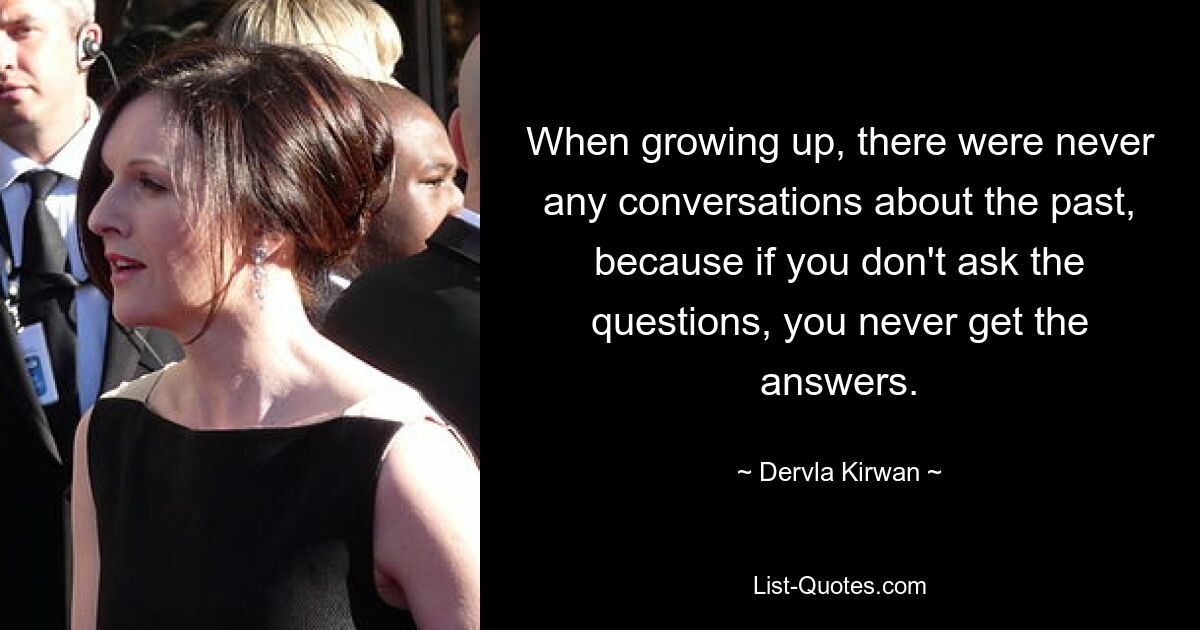 When growing up, there were never any conversations about the past, because if you don't ask the questions, you never get the answers. — © Dervla Kirwan