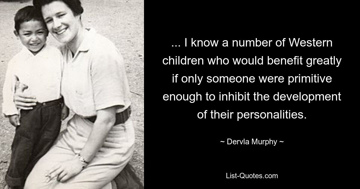 ... I know a number of Western children who would benefit greatly if only someone were primitive enough to inhibit the development of their personalities. — © Dervla Murphy