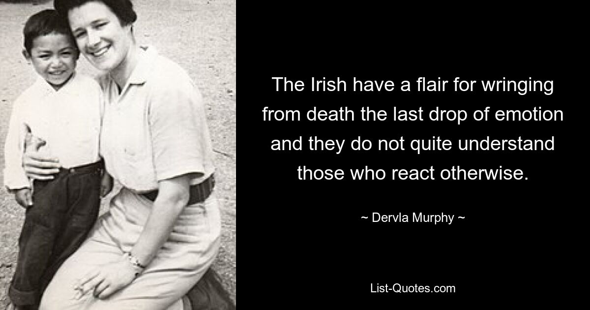 The Irish have a flair for wringing from death the last drop of emotion and they do not quite understand those who react otherwise. — © Dervla Murphy