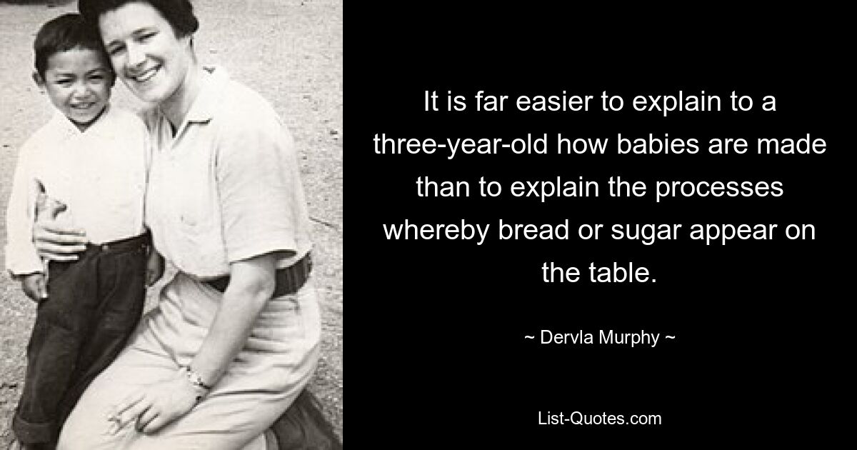 It is far easier to explain to a three-year-old how babies are made than to explain the processes whereby bread or sugar appear on the table. — © Dervla Murphy