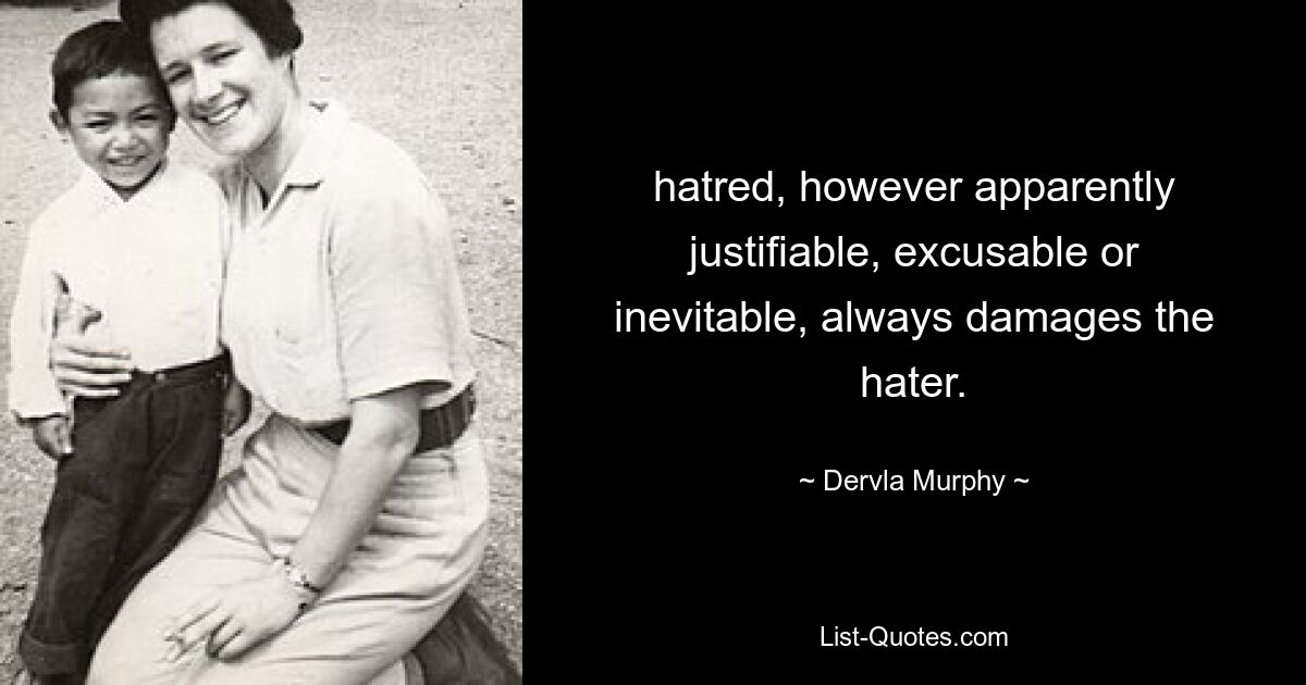 hatred, however apparently justifiable, excusable or inevitable, always damages the hater. — © Dervla Murphy