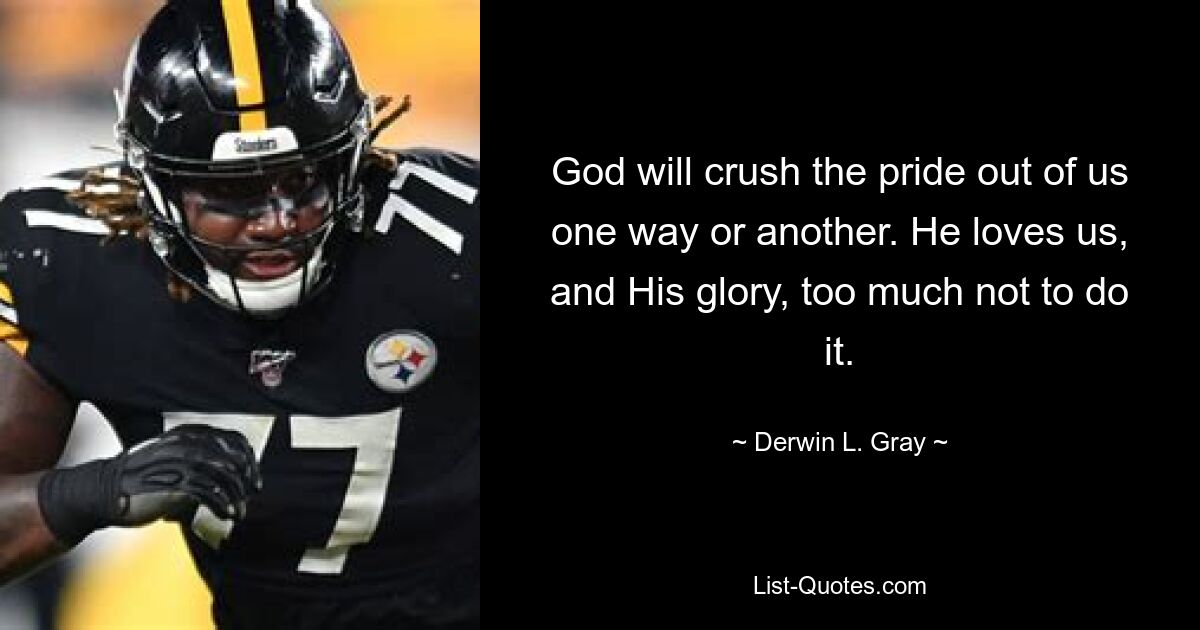 God will crush the pride out of us one way or another. He loves us, and His glory, too much not to do it. — © Derwin L. Gray