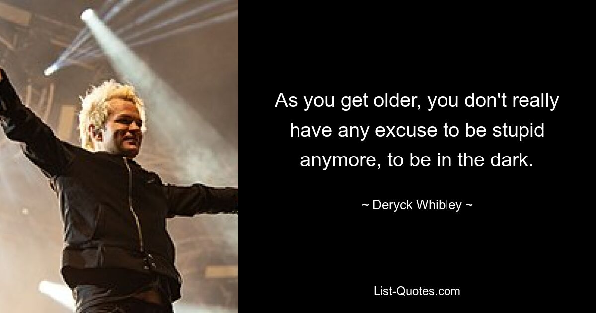 As you get older, you don't really have any excuse to be stupid anymore, to be in the dark. — © Deryck Whibley