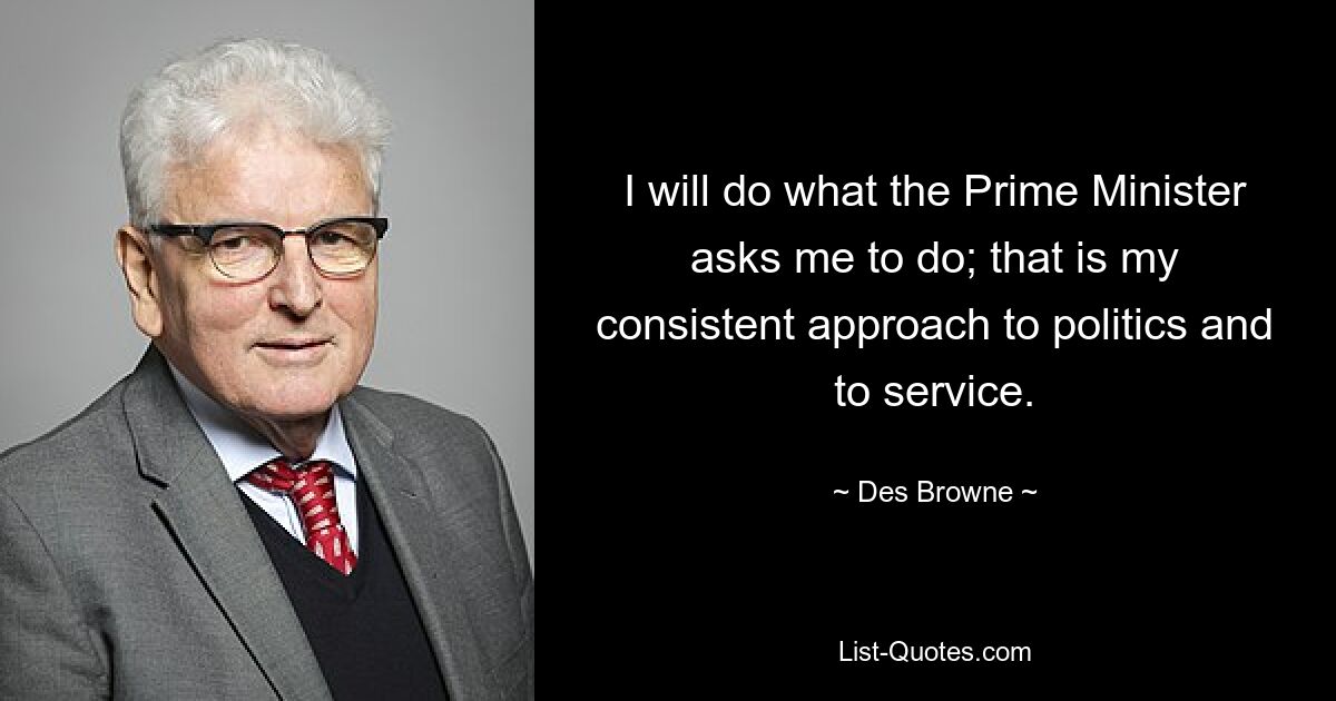 I will do what the Prime Minister asks me to do; that is my consistent approach to politics and to service. — © Des Browne