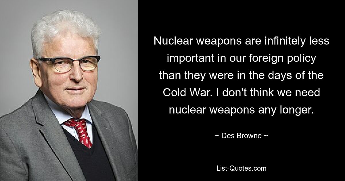 Nuclear weapons are infinitely less important in our foreign policy than they were in the days of the Cold War. I don't think we need nuclear weapons any longer. — © Des Browne