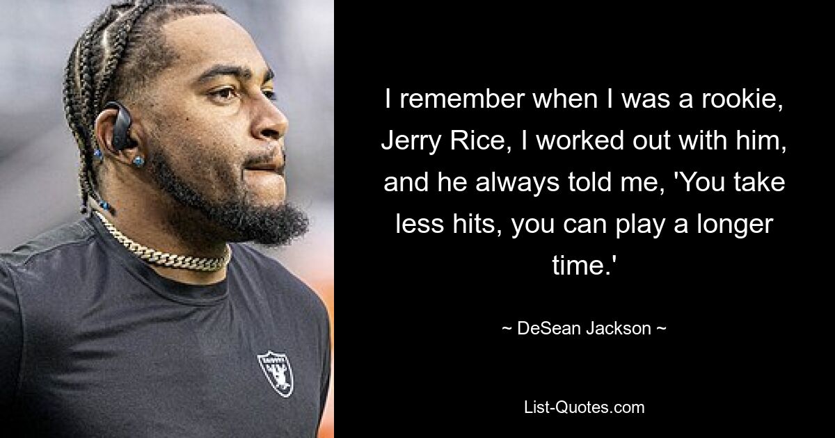 I remember when I was a rookie, Jerry Rice, I worked out with him, and he always told me, 'You take less hits, you can play a longer time.' — © DeSean Jackson